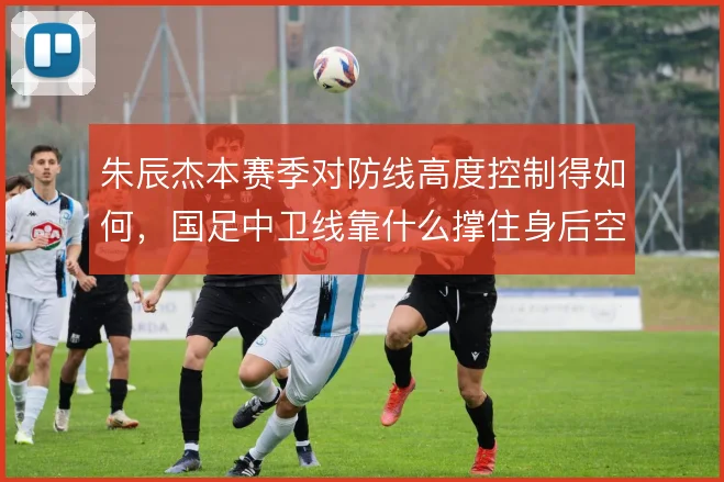朱辰杰本赛季对防线高度控制得如何，国足中卫线靠什么撑住身后空间