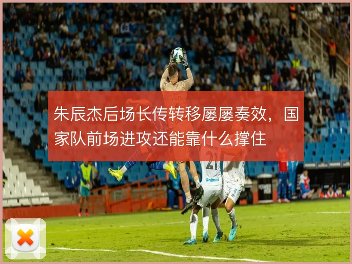 朱辰杰后场长传转移屡屡奏效,国家队前场进攻还能靠什么撑住