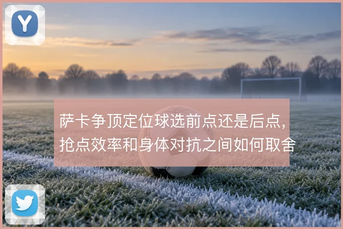 萨卡争顶定位球选前点还是后点，抢点效率和身体对抗之间如何取舍