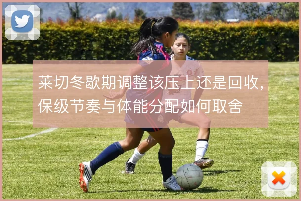 莱切冬歇期调整该压上还是回收，保级节奏与体能分配如何取舍