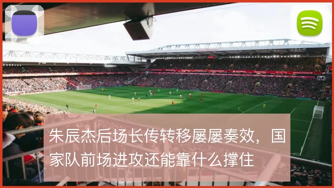 朱辰杰后场长传转移屡屡奏效，国家队前场进攻还能靠什么撑住