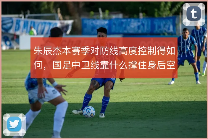 朱辰杰本赛季对防线高度控制得如何，国足中卫线靠什么撑住身后空间
