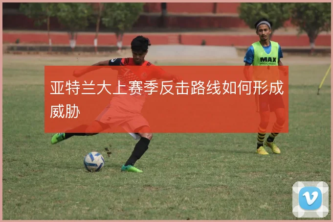 亚特兰大上赛季反击路线如何形成威胁