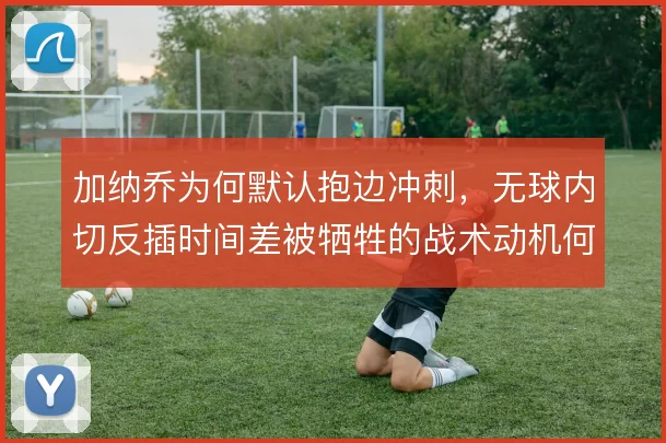 加纳乔为何默认抱边冲刺,无球内切反插时间差被牺牲的战术动机何在