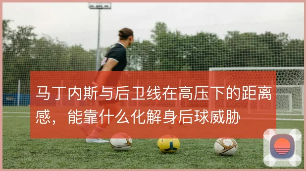 马丁内斯与后卫线在高压下的距离感,能靠什么化解身后球威胁