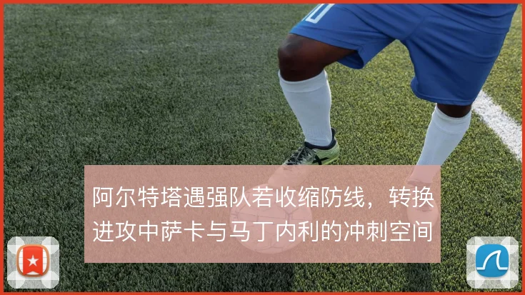 阿尔特塔遇强队若收缩防线，转换进攻中萨卡与马丁内利的冲刺空间怎么分配