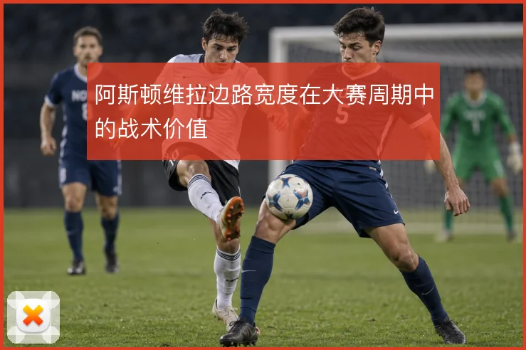 阿斯顿维拉边路宽度在大赛周期中的战术价值