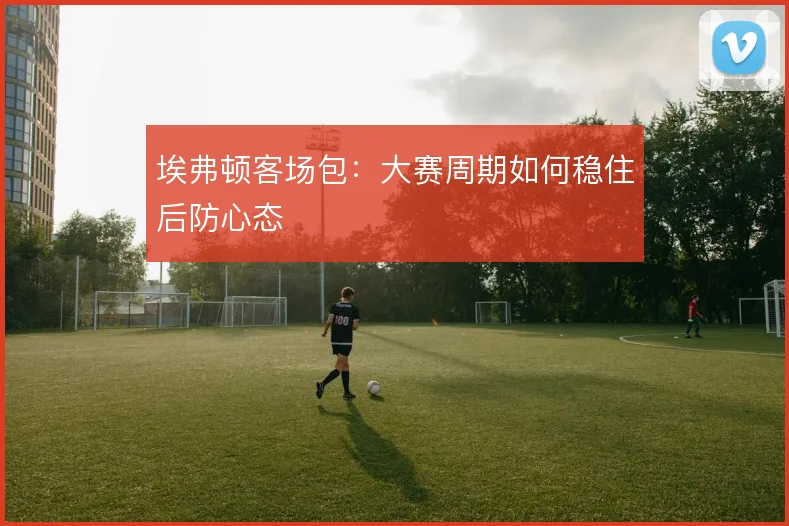 埃弗顿客场包：大赛周期如何稳住后防心态