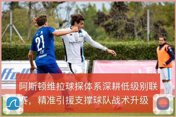 阿斯顿维拉球探体系深耕低级别联赛,精准引援支撑球队战术升级