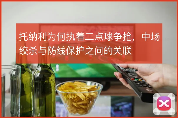 托纳利为何执着二点球争抢，中场绞杀与防线保护之间的关联
