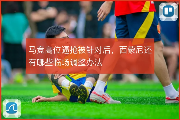 马竞高位逼抢被针对后，西蒙尼还有哪些临场调整办法