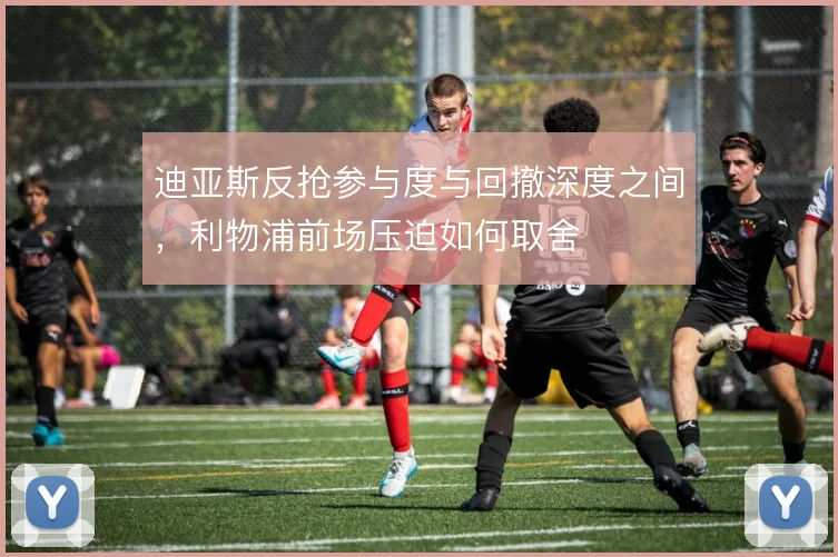 迪亚斯反抢参与度与回撤深度之间,利物浦前场压迫如何取舍